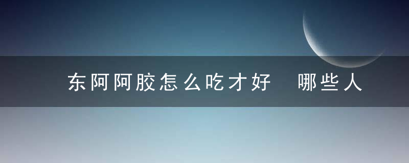 东阿阿胶怎么吃才好 哪些人不宜食用东阿阿胶